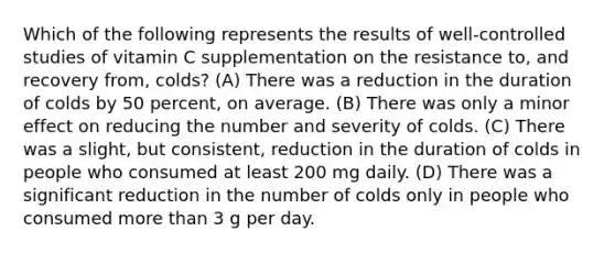 Which of the following represents the results of well-controlled studies of vitamin C supplementation on the resistance to, and recovery from, colds? (A) There was a reduction in the duration of colds by 50 percent, on average. (B) There was only a minor effect on reducing the number and severity of colds. (C) There was a slight, but consistent, reduction in the duration of colds in people who consumed at least 200 mg daily. (D) There was a significant reduction in the number of colds only in people who consumed more than 3 g per day.