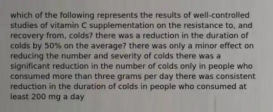 which of the following represents the results of well-controlled studies of vitamin C supplementation on the resistance to, and recovery from, colds? there was a reduction in the duration of colds by 50% on the average? there was only a minor effect on reducing the number and severity of colds there was a significant reduction in the number of colds only in people who consumed more than three grams per day there was consistent reduction in the duration of colds in people who consumed at least 200 mg a day