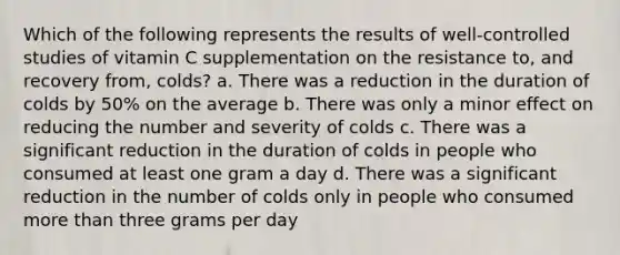 Which of the following represents the results of well-controlled studies of vitamin C supplementation on the resistance to, and recovery from, colds? a. There was a reduction in the duration of colds by 50% on the average b. There was only a minor effect on reducing the number and severity of colds c. There was a significant reduction in the duration of colds in people who consumed at least one gram a day d. There was a significant reduction in the number of colds only in people who consumed more than three grams per day