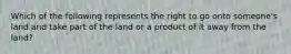 Which of the following represents the right to go onto someone's land and take part of the land or a product of it away from the land?