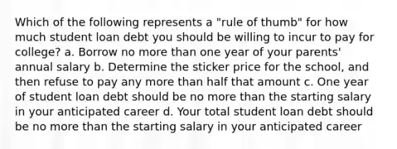 Which of the following represents a "rule of thumb" for how much student loan debt you should be willing to incur to pay for college? a. Borrow no <a href='https://www.questionai.com/knowledge/keWHlEPx42-more-than' class='anchor-knowledge'>more than</a> one year of your parents' annual salary b. Determine the sticker price for the school, and then refuse to pay any more than half that amount c. One year of student loan debt should be no more than the starting salary in your anticipated career d. Your total student loan debt should be no more than the starting salary in your anticipated career