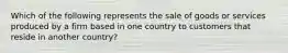 Which of the following represents the sale of goods or services produced by a firm based in one country to customers that reside in another​ country?