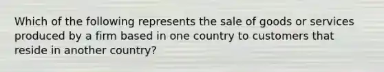 Which of the following represents the sale of goods or services produced by a firm based in one country to customers that reside in another​ country?