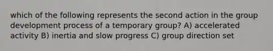 which of the following represents the second action in the group development process of a temporary group? A) accelerated activity B) inertia and slow progress C) group direction set