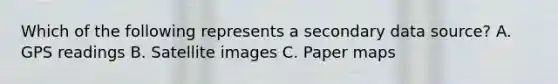 Which of the following represents a secondary data source? A. GPS readings B. Satellite images C. Paper maps