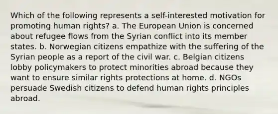 Which of the following represents a self-interested motivation for promoting human rights? a. The European Union is concerned about refugee flows from the Syrian conflict into its member states. b. Norwegian citizens empathize with the suffering of the Syrian people as a report of the civil war. c. Belgian citizens lobby policymakers to protect minorities abroad because they want to ensure similar rights protections at home. d. NGOs persuade Swedish citizens to defend human rights principles abroad.