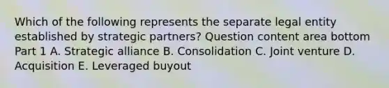 Which of the following represents the separate legal entity established by strategic​ partners? Question content area bottom Part 1 A. Strategic alliance B. Consolidation C. Joint venture D. Acquisition E. Leveraged buyout