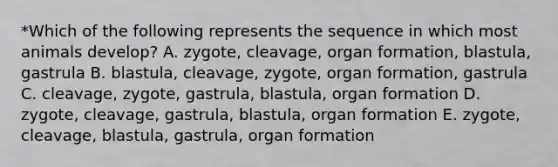 *Which of the following represents the sequence in which most animals develop? A. zygote, cleavage, organ formation, blastula, gastrula B. blastula, cleavage, zygote, organ formation, gastrula C. cleavage, zygote, gastrula, blastula, organ formation D. zygote, cleavage, gastrula, blastula, organ formation E. zygote, cleavage, blastula, gastrula, organ formation