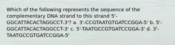 Which of the following represents the sequence of the complementary DNA strand to this strand 5'-GGCATTACACTAGGCCT-3'? a. 3'-CCGTAATGTGATCCGGA-5' b. 5'-GGCATTACACTAGGCCT-3' c. 5'-TAATGCCGTGATCCGGA-3' d. 3'-TAATGCCGTGATCCGGA-5'