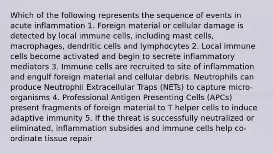 Which of the following represents the sequence of events in acute inflammation 1. Foreign material or cellular damage is detected by local immune cells, including mast cells, macrophages, dendritic cells and lymphocytes 2. Local immune cells become activated and begin to secrete inflammatory mediators 3. Immune cells are recruited to site of inflammation and engulf foreign material and cellular debris. Neutrophils can produce Neutrophil Extracellular Traps (NETs) to capture micro-organisms 4. Professional Antigen Presenting Cells (APCs) present fragments of foreign material to T helper cells to induce adaptive immunity 5. If the threat is successfully neutralized or eliminated, inflammation subsides and immune cells help co-ordinate tissue repair