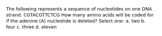 The following represents a sequence of nucleotides on one DNA strand. CGTACGTTCTCG How many amino acids will be coded for if the adenine (A) nucleotide is deleted? Select one: a. two b. four c. three d. eleven