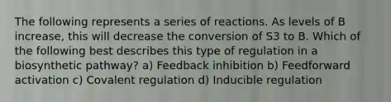 The following represents a series of reactions. As levels of B increase, this will decrease the conversion of S3 to B. Which of the following best describes this type of regulation in a biosynthetic pathway? a) Feedback inhibition b) Feedforward activation c) Covalent regulation d) Inducible regulation