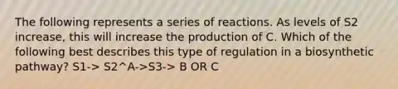 The following represents a series of reactions. As levels of S2 increase, this will increase the production of C. Which of the following best describes this type of regulation in a biosynthetic pathway? S1-> S2^A->S3-> B OR C