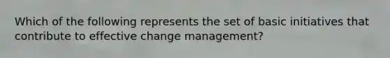 Which of the following represents the set of basic initiatives that contribute to effective change management?