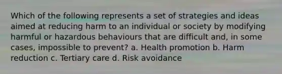 Which of the following represents a set of strategies and ideas aimed at reducing harm to an individual or society by modifying harmful or hazardous behaviours that are difficult and, in some cases, impossible to prevent? a. Health promotion b. Harm reduction c. Tertiary care d. Risk avoidance