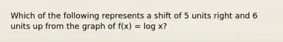 Which of the following represents a shift of 5 units right and 6 units up from the graph of f(x) = log x?