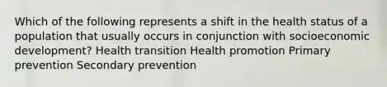 Which of the following represents a shift in the health status of a population that usually occurs in conjunction with socioeconomic development? Health transition Health promotion Primary prevention Secondary prevention