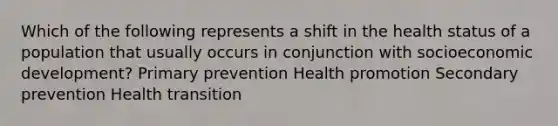 Which of the following represents a shift in the health status of a population that usually occurs in conjunction with socioeconomic development? Primary prevention Health promotion Secondary prevention Health transition