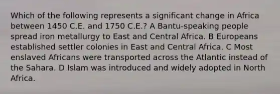 Which of the following represents a significant change in Africa between 1450 C.E. and 1750 C.E.? A Bantu-speaking people spread iron metallurgy to East and Central Africa. B Europeans established settler colonies in East and Central Africa. C Most enslaved Africans were transported across the Atlantic instead of the Sahara. D Islam was introduced and widely adopted in North Africa.