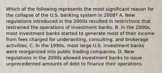 Which of the following represents the most significant reason for the collapse of the U.S. banking system in 2008? A. New regulations introduced in the 2000s resulted in restrictions that restrained the operations of investment banks. B. In the 2000s, most investment banks started to generate most of their income from fees charged for underwriting, consulting, and brokerage activities. C. In the 1990s, most large U.S. investment banks were reorganized into public trading companies. D. New regulations in the 2000s allowed investment banks to issue unprecedented amounts of debt to finance their operations.