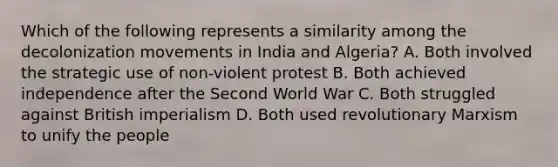 Which of the following represents a similarity among the decolonization movements in India and Algeria? A. Both involved the strategic use of non-violent protest B. Both achieved independence after the Second World War C. Both struggled against British imperialism D. Both used revolutionary Marxism to unify the people