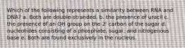 Which of the following represents a similarity between RNA and DNA? a. Both are double-stranded. b. the presence of uracil c. the presence of an OH group on the 2' carbon of the sugar d. nucleotides consisting of a phosphate, sugar, and nitrogenous base e. Both are found exclusively in the nucleus.