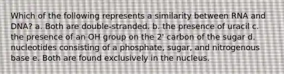 Which of the following represents a similarity between RNA and DNA? a. Both are double-stranded. b. the presence of uracil c. the presence of an OH group on the 2' carbon of the sugar d. nucleotides consisting of a phosphate, sugar, and nitrogenous base e. Both are found exclusively in the nucleus.