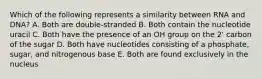 Which of the following represents a similarity between RNA and DNA? A. Both are double-stranded B. Both contain the nucleotide uracil C. Both have the presence of an OH group on the 2' carbon of the sugar D. Both have nucleotides consisting of a phosphate, sugar, and nitrogenous base E. Both are found exclusively in the nucleus