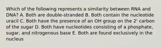 Which of the following represents a similarity between RNA and DNA? A. Both are double-stranded B. Both contain the nucleotide uracil C. Both have the presence of an OH group on the 2' carbon of the sugar D. Both have nucleotides consisting of a phosphate, sugar, and nitrogenous base E. Both are found exclusively in the nucleus