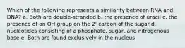 Which of the following represents a similarity between RNA and DNA? a. Both are double-stranded b. the presence of uracil c. the presence of an OH group on the 2' carbon of the sugar d. nucleotides consisting of a phosphate, sugar, and nitrogenous base e. Both are found exclusively in the nucleus