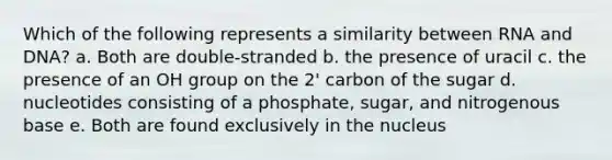 Which of the following represents a similarity between RNA and DNA? a. Both are double-stranded b. the presence of uracil c. the presence of an OH group on the 2' carbon of the sugar d. nucleotides consisting of a phosphate, sugar, and nitrogenous base e. Both are found exclusively in the nucleus