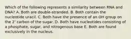 Which of the following represents a similarity between RNA and DNA? A. Both are double-stranded. B. Both contain the nucleotide uracil. C. Both have the presence of an OH group on the 2' carbon of the sugar. D. Both have nucleotides consisting of a phosphate, sugar, and nitrogenous base E. Both are found exclusively in the nucleus.