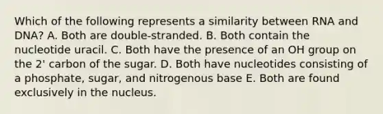 Which of the following represents a similarity between RNA and DNA? A. Both are double-stranded. B. Both contain the nucleotide uracil. C. Both have the presence of an OH group on the 2' carbon of the sugar. D. Both have nucleotides consisting of a phosphate, sugar, and nitrogenous base E. Both are found exclusively in the nucleus.