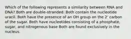 Which of the following represents a similarity between RNA and DNA? Both are double-stranded. Both contain the nucleotide uracil. Both have the presence of an OH group on the 2' carbon of the sugar. Both have nucleotides consisting of a phosphate, sugar, and nitrogenous base Both are found exclusively in the nucleus.