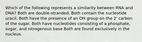 Which of the following represents a similarity between RNA and DNA? Both are double-stranded. Both contain the nucleotide uracil. Both have the presence of an OH group on the 2' carbon of the sugar. Both have nucleotides consisting of a phosphate, sugar, and nitrogenous base Both are found exclusively in the nucleus.