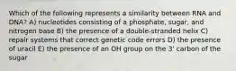 Which of the following represents a similarity between RNA and DNA? A) nucleotides consisting of a phosphate, sugar, and nitrogen base B) the presence of a double-stranded helix C) repair systems that correct genetic code errors D) the presence of uracil E) the presence of an OH group on the 3' carbon of the sugar