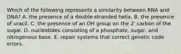 Which of the following represents a similarity between RNA and DNA? A. the presence of a double-stranded helix. B. the presence of uracil. C. the presence of an OH group on the 2' carbon of the sugar. D. nucleotides consisting of a phosphate, sugar, and nitrogenous base. E. repair systems that correct genetic code errors.