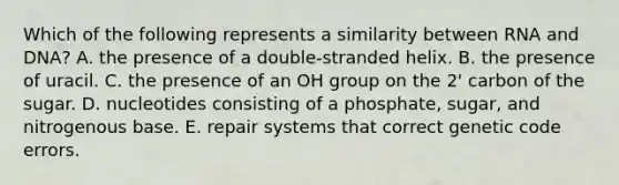 Which of the following represents a similarity between RNA and DNA? A. the presence of a double-stranded helix. B. the presence of uracil. C. the presence of an OH group on the 2' carbon of the sugar. D. nucleotides consisting of a phosphate, sugar, and nitrogenous base. E. repair systems that correct genetic code errors.