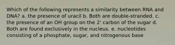 Which of the following represents a similarity between RNA and DNA? a. the presence of uracil b. Both are double-stranded. c. the presence of an OH group on the 2' carbon of the sugar d. Both are found exclusively in the nucleus. e. nucleotides consisting of a phosphate, sugar, and nitrogenous base