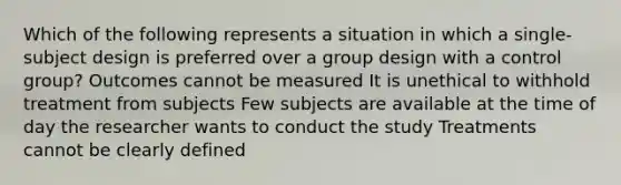 Which of the following represents a situation in which a single-subject design is preferred over a group design with a control group? Outcomes cannot be measured It is unethical to withhold treatment from subjects Few subjects are available at the time of day the researcher wants to conduct the study Treatments cannot be clearly defined