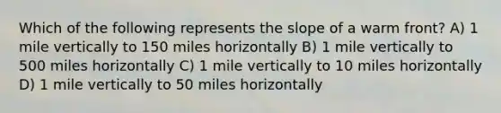 Which of the following represents the slope of a warm front? A) 1 mile vertically to 150 miles horizontally B) 1 mile vertically to 500 miles horizontally C) 1 mile vertically to 10 miles horizontally D) 1 mile vertically to 50 miles horizontally