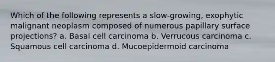 Which of the following represents a slow-growing, exophytic malignant neoplasm composed of numerous papillary surface projections? a. Basal cell carcinoma b. Verrucous carcinoma c. Squamous cell carcinoma d. Mucoepidermoid carcinoma