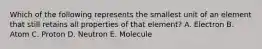 Which of the following represents the smallest unit of an element that still retains all properties of that element? A. Electron B. Atom C. Proton D. Neutron E. Molecule