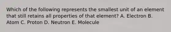 Which of the following represents the smallest unit of an element that still retains all properties of that element? A. Electron B. Atom C. Proton D. Neutron E. Molecule