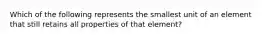 Which of the following represents the smallest unit of an element that still retains all properties of that element?