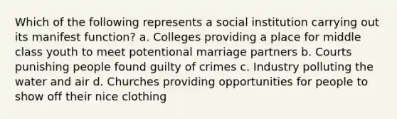 Which of the following represents a social institution carrying out its manifest function? a. Colleges providing a place for middle class youth to meet potentional marriage partners b. Courts punishing people found guilty of crimes c. Industry polluting the water and air d. Churches providing opportunities for people to show off their nice clothing