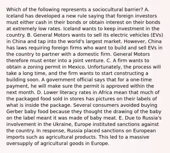 Which of the following represents a sociocultural barrier? A. Iceland has developed a new rule saying that foreign investors must either cash in their bonds or obtain interest on their bonds at extremely low rates. Iceland wants to keep investment in the country. B. General Motors wants to sell its electric vehicles (EVs) in China and tap into the world's largest market. However, China has laws requiring foreign firms who want to build and sell EVs in the country to partner with a domestic firm. General Motors therefore must enter into a joint venture. C. A firm wants to obtain a zoning permit in Mexico. Unfortunately, the process will take a long time, and the firm wants to start constructing a building soon. A government official says that for a one-time payment, he will make sure the permit is approved within the next month. D. Lower literacy rates in Africa mean that much of the packaged food sold in stores has pictures on their labels of what is inside the package. Several consumers avoided buying Gerber baby food because they thought the drawing of the baby on the label meant it was made of baby meat. E. Due to Russia's involvement in the Ukraine, Europe instituted sanctions against the country. In response, Russia placed sanctions on European imports such as agricultural products. This led to a massive oversupply of agricultural goods in Europe.