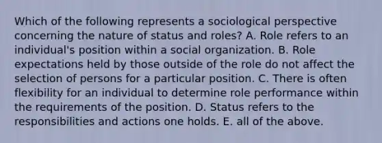 Which of the following represents a sociological perspective concerning the nature of status and roles? A. Role refers to an individual's position within a social organization. B. Role expectations held by those outside of the role do not affect the selection of persons for a particular position. C. There is often flexibility for an individual to determine role performance within the requirements of the position. D. Status refers to the responsibilities and actions one holds. E. all of the above.