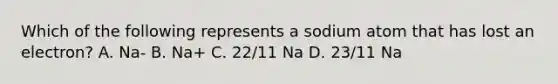 Which of the following represents a sodium atom that has lost an electron? A. Na- B. Na+ C. 22/11 Na D. 23/11 Na