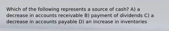 Which of the following represents a source of cash? A) a decrease in accounts receivable B) payment of dividends C) a decrease in accounts payable D) an increase in inventories